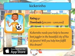 Rating4.1
Downloads (500,000 - 1,000,000)
Kickerinho needs your help to become
best juggler in the beautiful city of Rio
de Janeiro! Will you help him fulfill
this dream?
Kickerinho
 
