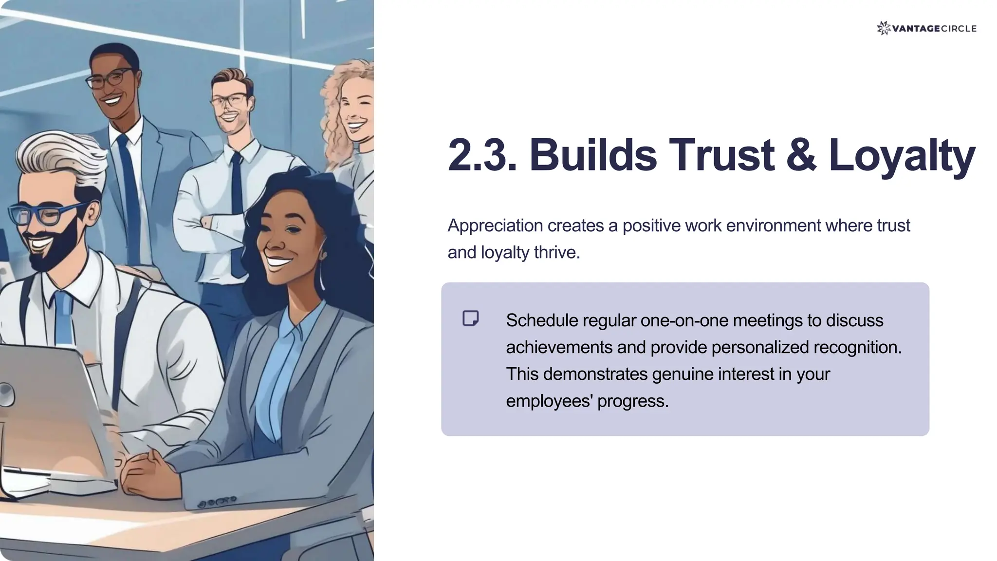 2.3. Builds Trust & Loyalty
Appreciation creates a positive work environment where trust
and loyalty thrive.
Schedule regular one-on-one meetings to discuss
achievements and provide personalized recognition.
This demonstrates genuine interest in your
employees' progress.
 