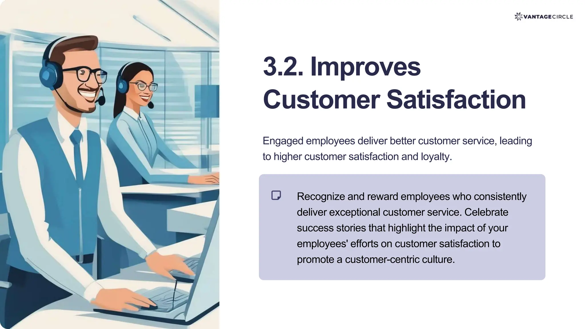 3.2. Improves
Customer Satisfaction
Engaged employees deliver better customer service, leading
to higher customer satisfaction and loyalty.
Recognize and reward employees who consistently
deliver exceptional customer service. Celebrate
success stories that highlight the impact of your
employees' efforts on customer satisfaction to
promote a customer-centric culture.
 