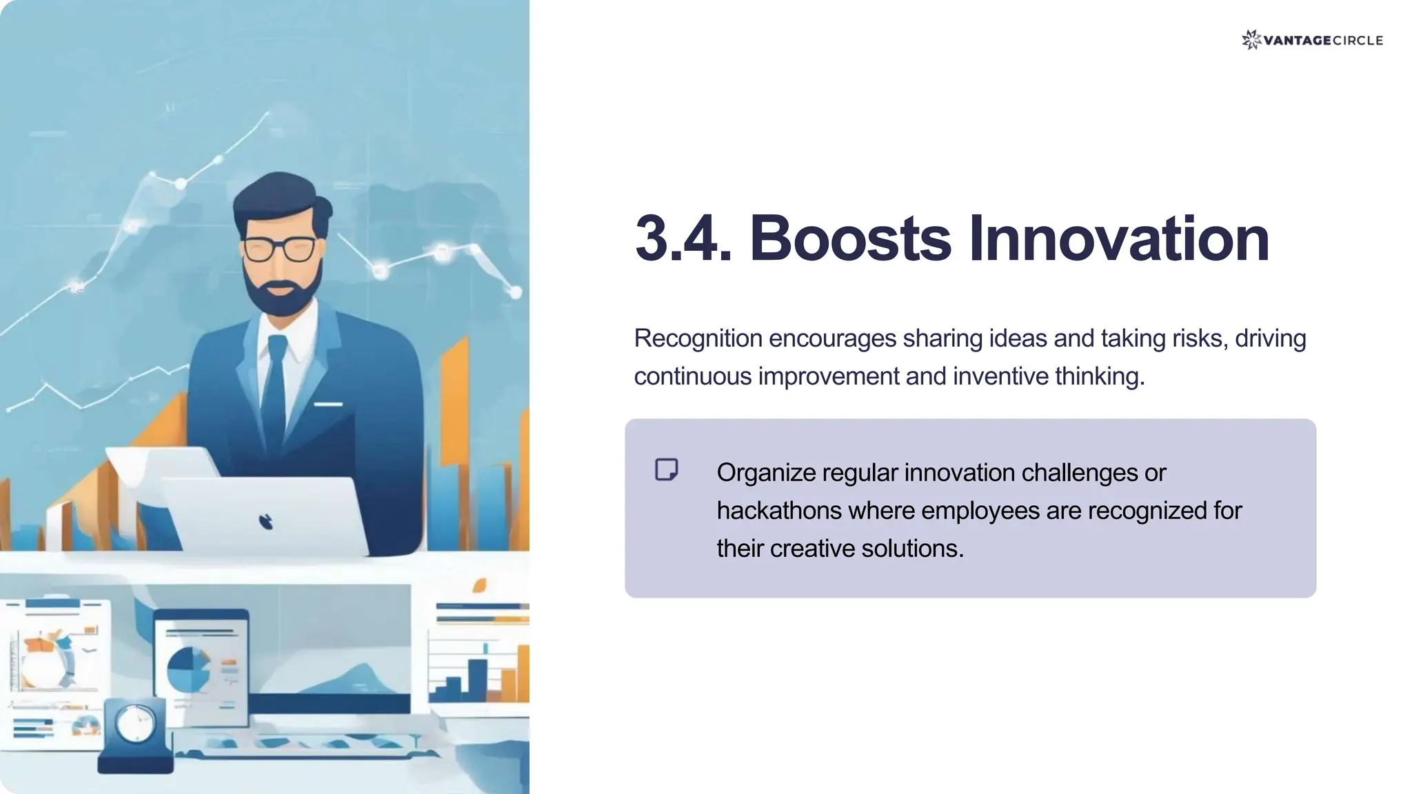 3.4. Boosts Innovation
Recognition encourages sharing ideas and taking risks, driving
continuous improvement and inventive thinking.
Organize regular innovation challenges or
hackathons where employees are recognized for
their creative solutions.
 