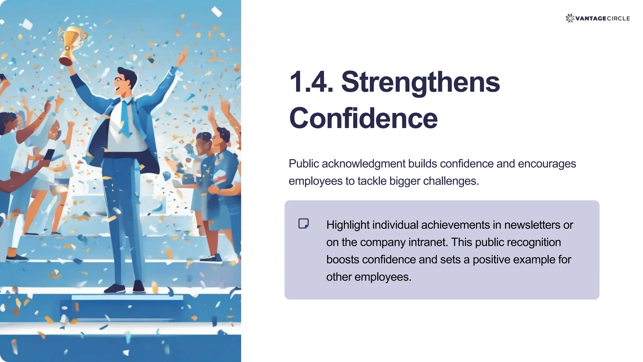 1.4. Strengthens
Confidence
Public acknowledgment builds confidence and encourages
employees to tackle bigger challenges.
Highlight individual achievements in newsletters or
on the company intranet. This public recognition
boosts confidence and sets a positive example for
other employees.
 
