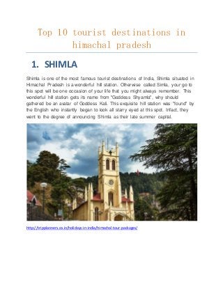 Top 10 tourist destinations in
himachal pradesh
1. SHIMLA
Shimla is one of the most famous tourist destinations of India, Shimla situated in
Himachal Pradesh is a wonderful hill station. Otherwise called Simla, your go to
this spot will be one occasion of your life that you might always remember. This
wonderful hill station gets its name from "Goddess Shyamla", why should
gathered be an avatar of Goddess Kali. This exquisite hill station was "found" by
the English who instantly began to look all starry eyed at this spot. Infact, they
went to the degree of announcing Shimla as their late summer capital.
http://tripplanners.co.in/holidays-in-india/himachal-tour-packages/
 