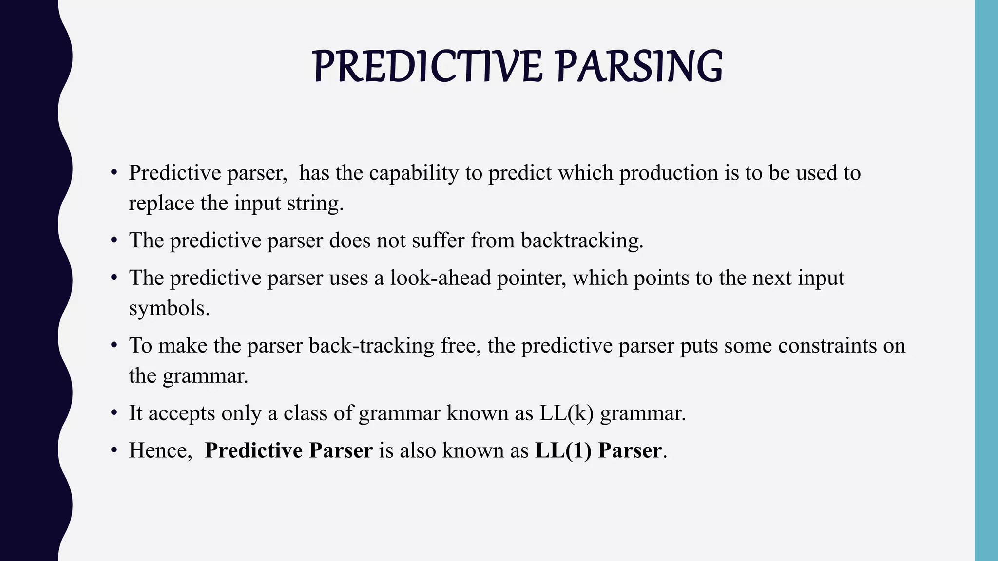PREDICTIVE PARSING
• Predictive parser, has the capability to predict which production is to be used to
replace the input string.
• The predictive parser does not suffer from backtracking.
• The predictive parser uses a look-ahead pointer, which points to the next input
symbols.
• To make the parser back-tracking free, the predictive parser puts some constraints on
the grammar.
• It accepts only a class of grammar known as LL(k) grammar.
• Hence, Predictive Parser is also known as LL(1) Parser.
 