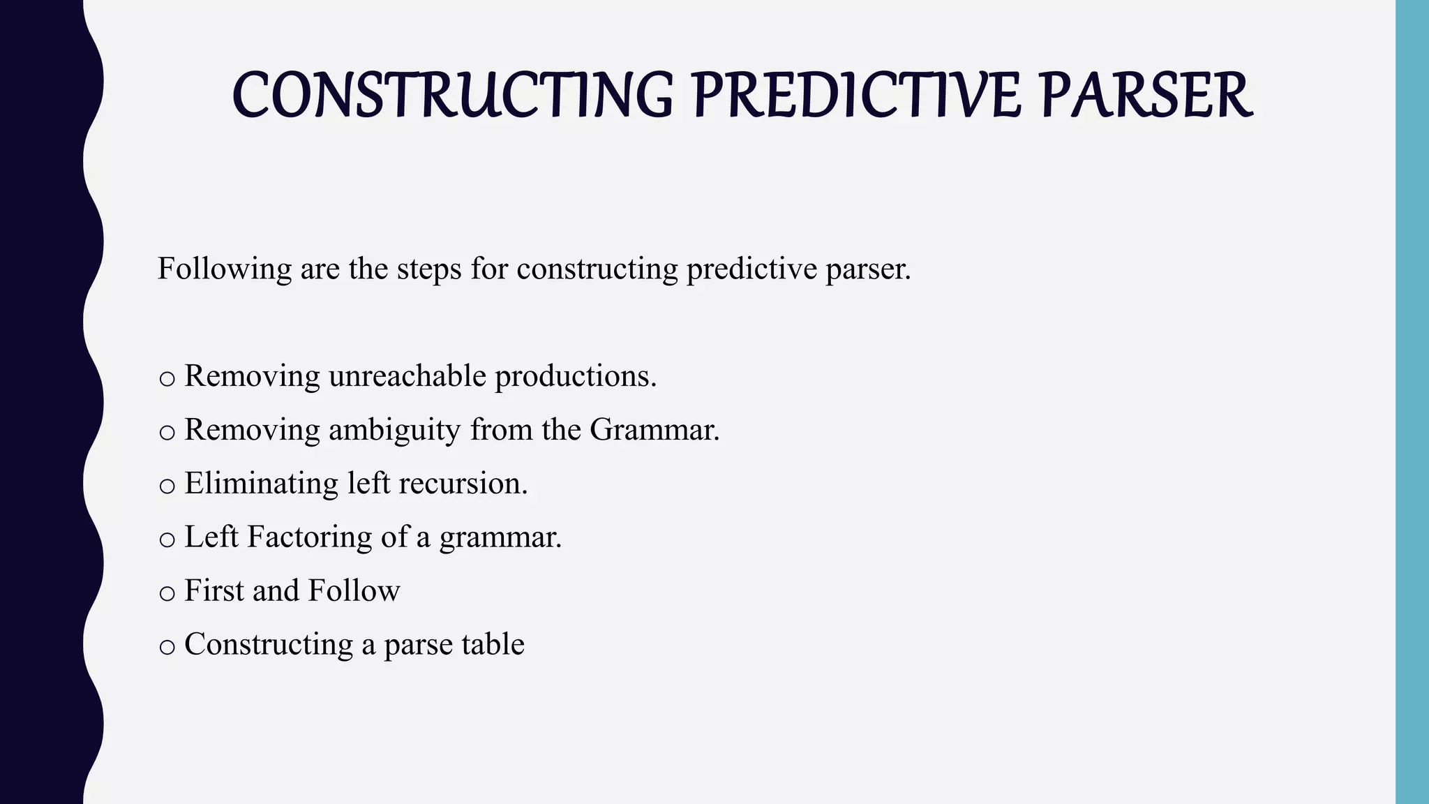 CONSTRUCTING PREDICTIVE PARSER
Following are the steps for constructing predictive parser.
o Removing unreachable productions.
o Removing ambiguity from the Grammar.
o Eliminating left recursion.
o Left Factoring of a grammar.
o First and Follow
o Constructing a parse table
 