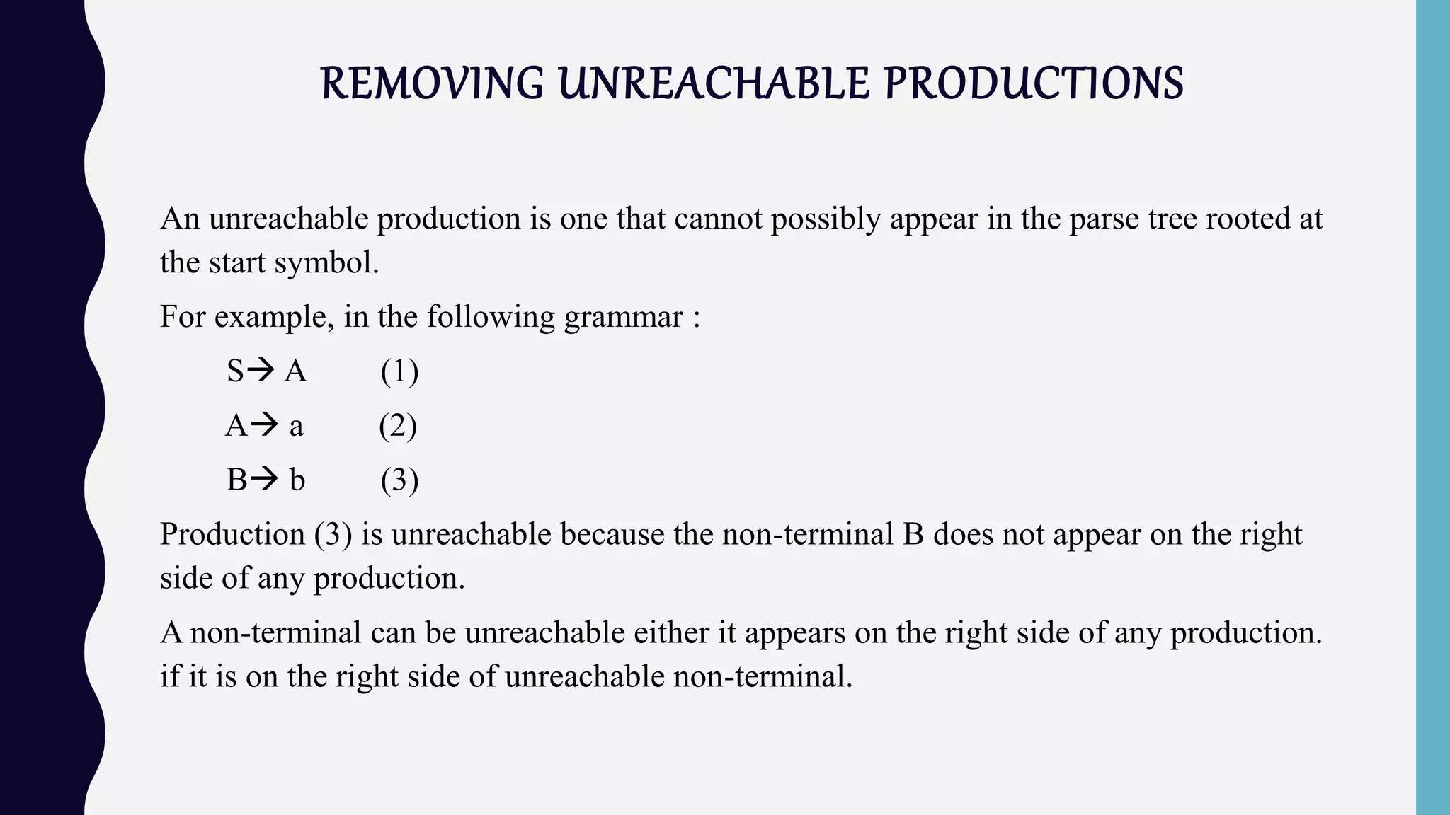 REMOVING UNREACHABLE PRODUCTIONS
An unreachable production is one that cannot possibly appear in the parse tree rooted at
the start symbol.
For example, in the following grammar :
S A (1)
A a (2)
B b (3)
Production (3) is unreachable because the non-terminal B does not appear on the right
side of any production.
A non-terminal can be unreachable either it appears on the right side of any production.
if it is on the right side of unreachable non-terminal.
 