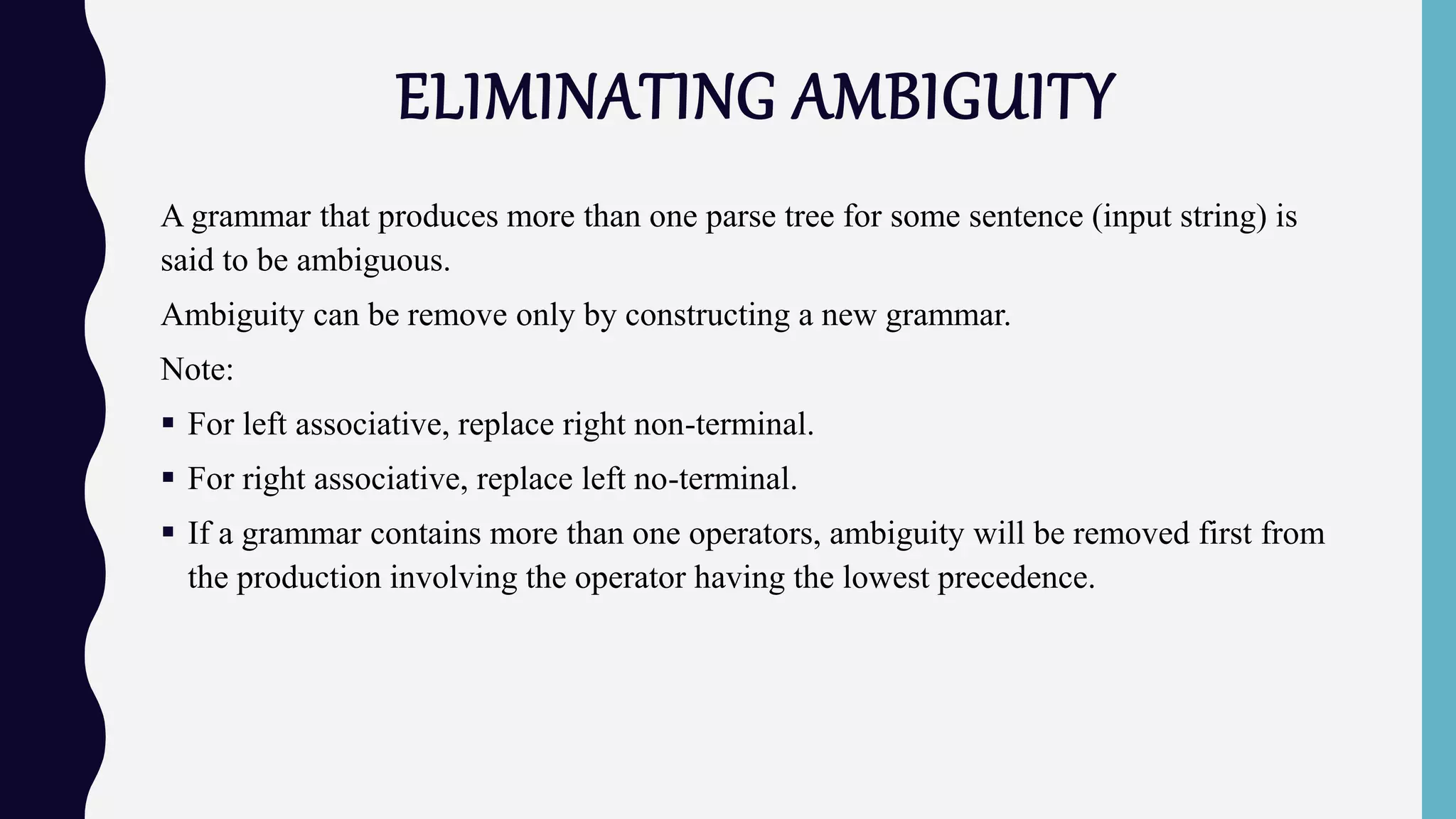 ELIMINATING AMBIGUITY
A grammar that produces more than one parse tree for some sentence (input string) is
said to be ambiguous.
Ambiguity can be remove only by constructing a new grammar.
Note:
 For left associative, replace right non-terminal.
 For right associative, replace left no-terminal.
 If a grammar contains more than one operators, ambiguity will be removed first from
the production involving the operator having the lowest precedence.
 