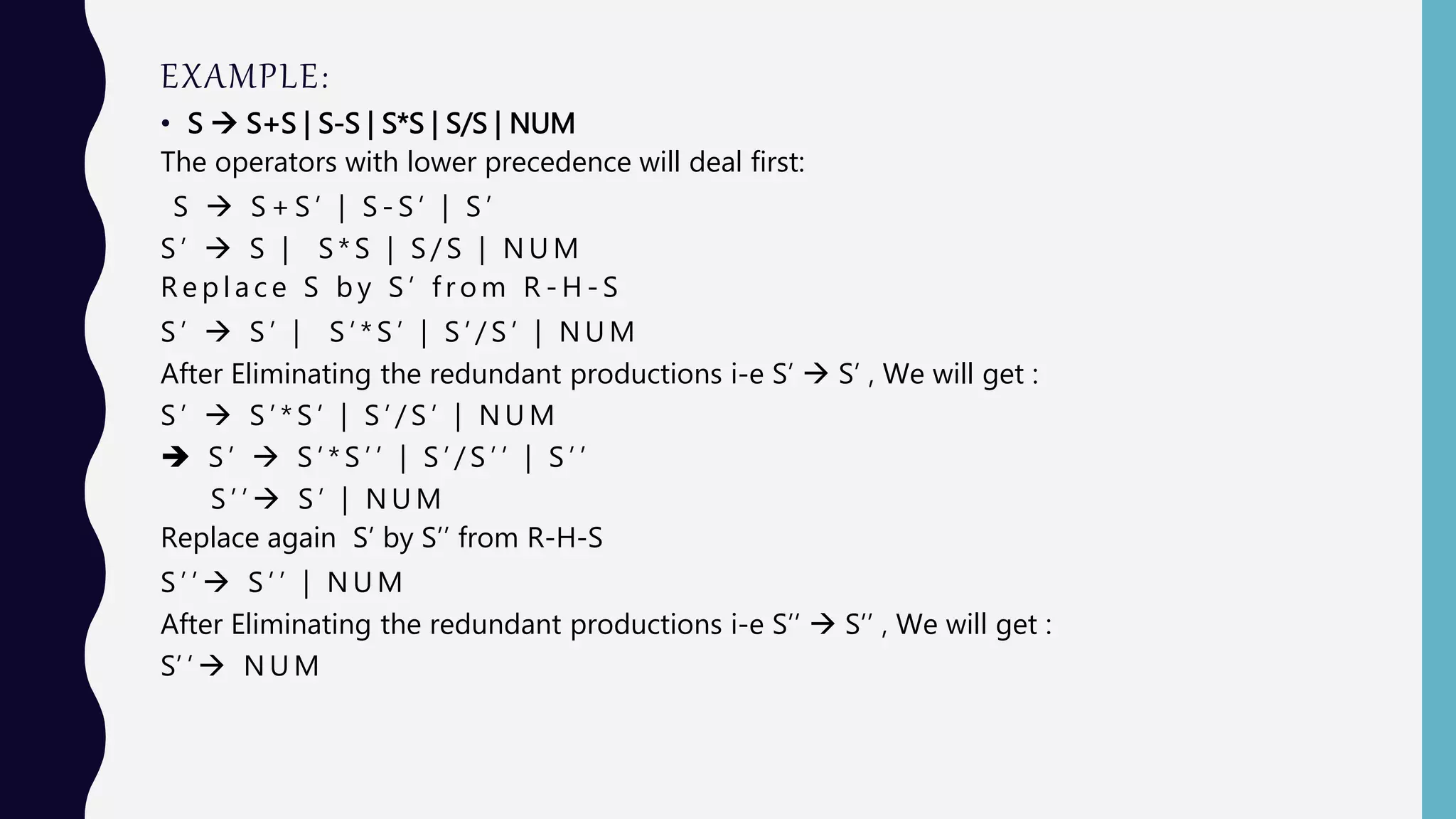 EXAMPLE:
• S  S+S | S-S | S*S | S/S | NUM
The operators with lower precedence will deal first:
S  S + S ’ | S - S ’ | S ’
S ’  S | S * S | S / S | N U M
R e p l a c e S b y S ’ f r o m R - H - S
S ’  S ’ | S ’ * S ’ | S ’ / S ’ | N U M
After Eliminating the redundant productions i-e S’  S’ , We will get :
S ’  S ’ * S ’ | S ’ / S ’ | N U M
 S ’  S ’ * S ’ ’ | S ’ / S ’ ’ | S ’ ’
S ’ ’  S ’ | N U M
Replace again S’ by S’’ from R-H-S
S ’ ’  S ’ ’ | N U M
After Eliminating the redundant productions i-e S’’  S’’ , We will get :
S’ ’  N U M
 