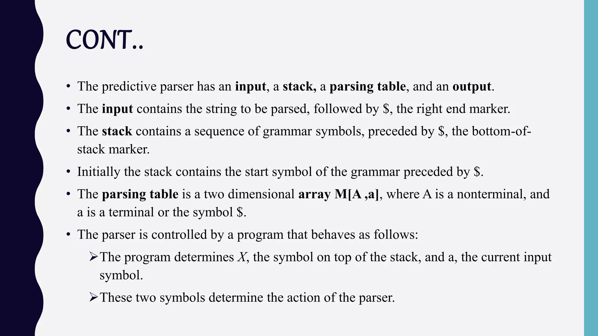 CONT..
• The predictive parser has an input, a stack, a parsing table, and an output.
• The input contains the string to be parsed, followed by $, the right end marker.
• The stack contains a sequence of grammar symbols, preceded by $, the bottom-of-
stack marker.
• Initially the stack contains the start symbol of the grammar preceded by $.
• The parsing table is a two dimensional array M[A ,a], where A is a nonterminal, and
a is a terminal or the symbol $.
• The parser is controlled by a program that behaves as follows:
The program determines X, the symbol on top of the stack, and a, the current input
symbol.
These two symbols determine the action of the parser.
 