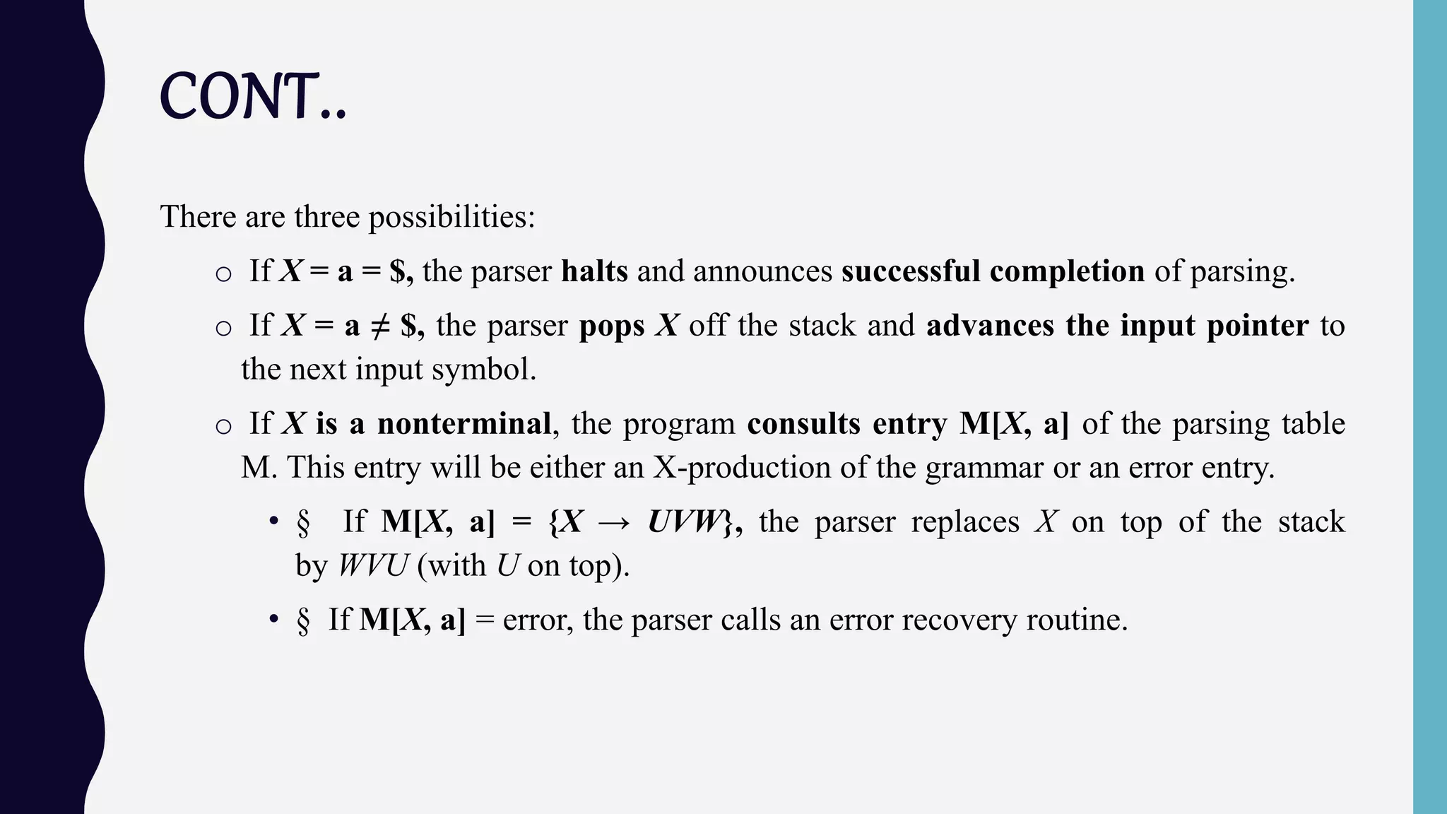 CONT..
There are three possibilities:
o If X = a = $, the parser halts and announces successful completion of parsing.
o If X = a ≠ $, the parser pops X off the stack and advances the input pointer to
the next input symbol.
o If X is a nonterminal, the program consults entry M[X, a] of the parsing table
M. This entry will be either an X-production of the grammar or an error entry.
• § If M[X, a] = {X → UVW}, the parser replaces X on top of the stack
by WVU (with U on top).
• § If M[X, a] = error, the parser calls an error recovery routine.
 