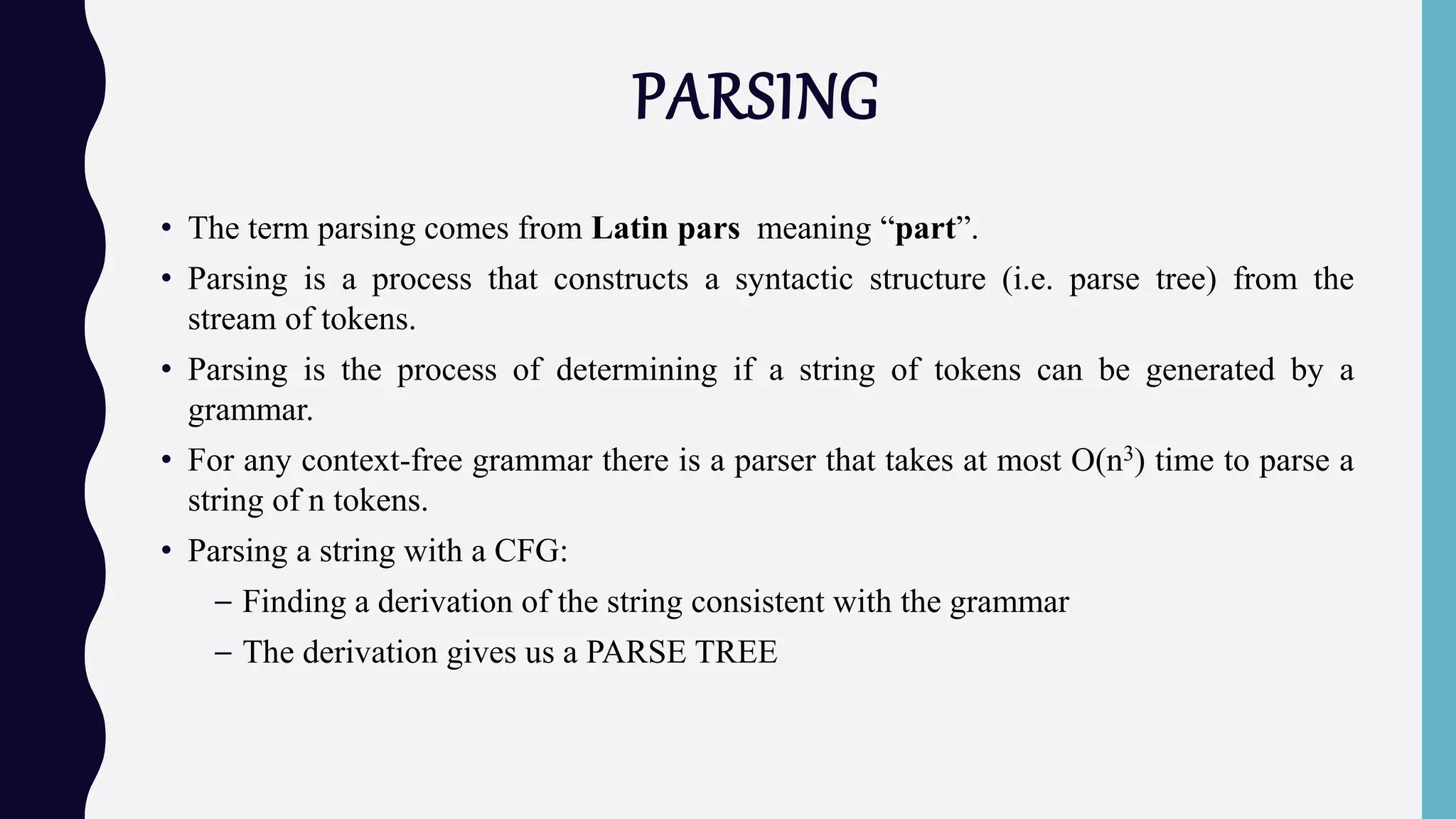 PARSING
• The term parsing comes from Latin pars meaning “part”.
• Parsing is a process that constructs a syntactic structure (i.e. parse tree) from the
stream of tokens.
• Parsing is the process of determining if a string of tokens can be generated by a
grammar.
• For any context-free grammar there is a parser that takes at most Ο(n3) time to parse a
string of n tokens.
• Parsing a string with a CFG:
– Finding a derivation of the string consistent with the grammar
– The derivation gives us a PARSE TREE
 