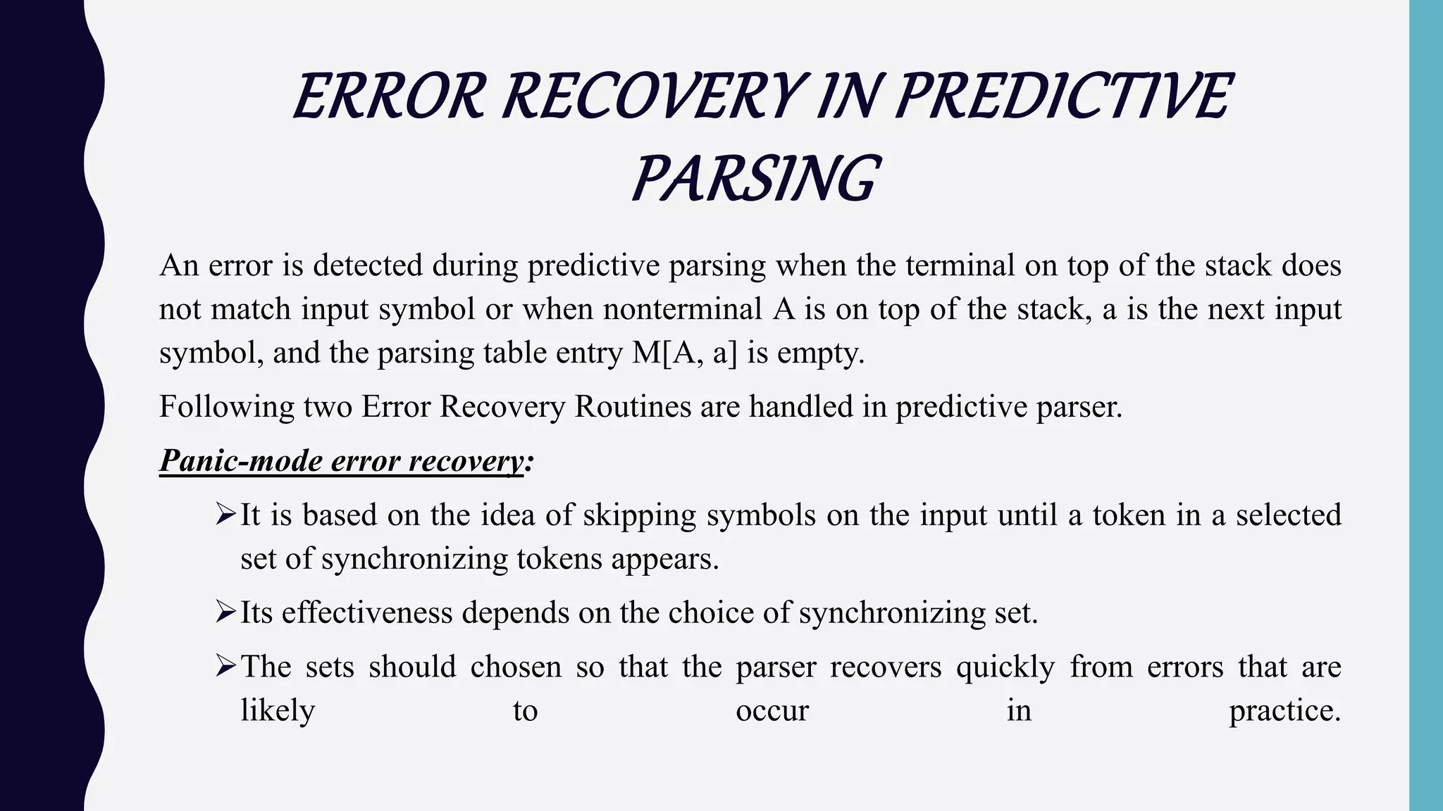 ERROR RECOVERY IN PREDICTIVE
PARSING
An error is detected during predictive parsing when the terminal on top of the stack does
not match input symbol or when nonterminal A is on top of the stack, a is the next input
symbol, and the parsing table entry M[A, a] is empty.
Following two Error Recovery Routines are handled in predictive parser.
Panic-mode error recovery:
It is based on the idea of skipping symbols on the input until a token in a selected
set of synchronizing tokens appears.
Its effectiveness depends on the choice of synchronizing set.
The sets should chosen so that the parser recovers quickly from errors that are
likely to occur in practice.
 