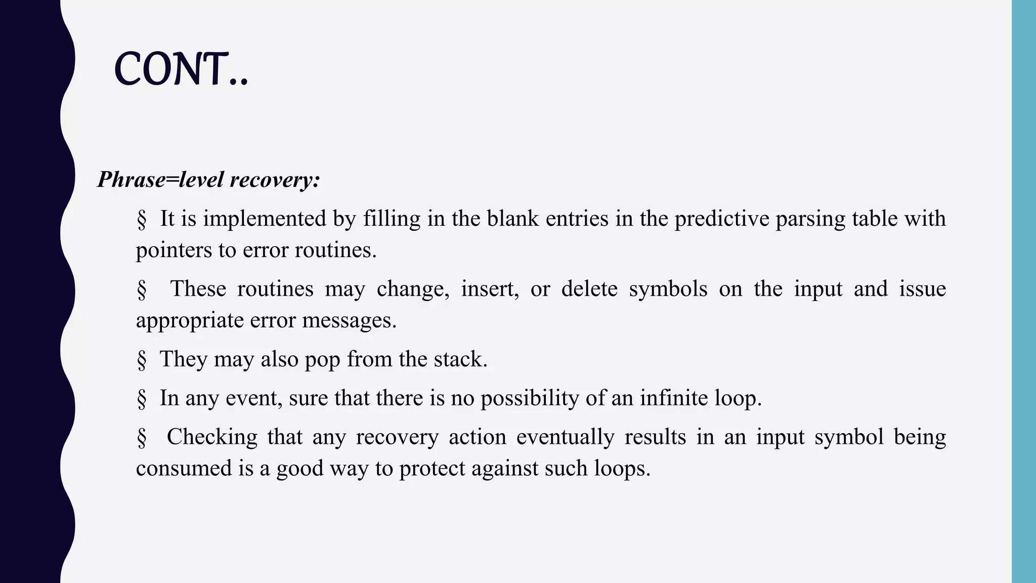 CONT..
Phrase=level recovery:
§ It is implemented by filling in the blank entries in the predictive parsing table with
pointers to error routines.
§ These routines may change, insert, or delete symbols on the input and issue
appropriate error messages.
§ They may also pop from the stack.
§ In any event, sure that there is no possibility of an infinite loop.
§ Checking that any recovery action eventually results in an input symbol being
consumed is a good way to protect against such loops.
 