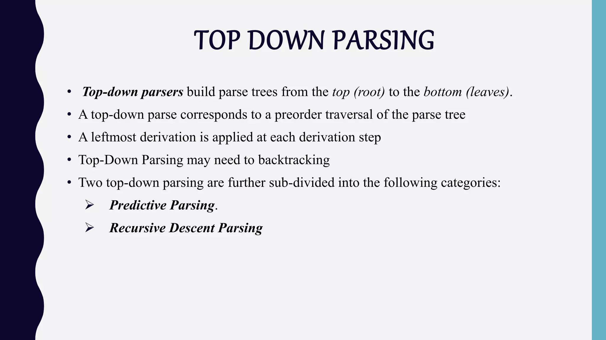 TOP DOWN PARSING
• Top-down parsers build parse trees from the top (root) to the bottom (leaves).
• A top-down parse corresponds to a preorder traversal of the parse tree
• A leftmost derivation is applied at each derivation step
• Top-Down Parsing may need to backtracking
• Two top-down parsing are further sub-divided into the following categories:
 Predictive Parsing.
 Recursive Descent Parsing
 