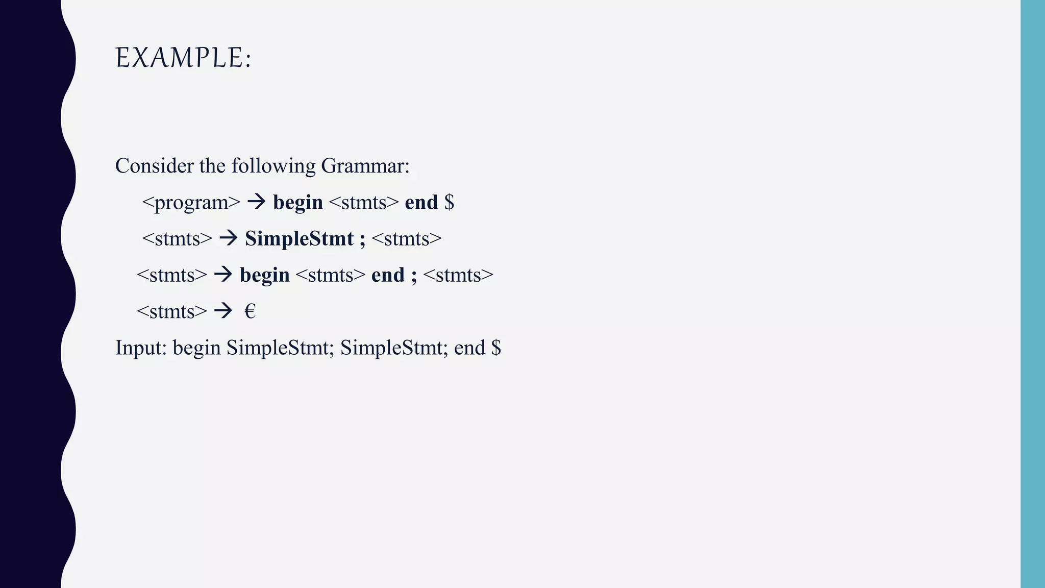 EXAMPLE:
Consider the following Grammar:
<program>  begin <stmts> end $
<stmts>  SimpleStmt ; <stmts>
<stmts>  begin <stmts> end ; <stmts>
<stmts>  €
Input: begin SimpleStmt; SimpleStmt; end $
 