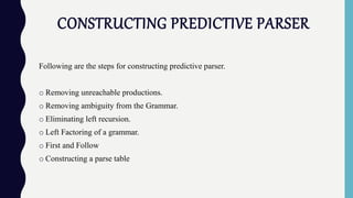 CONSTRUCTING PREDICTIVE PARSER
Following are the steps for constructing predictive parser.
o Removing unreachable productions.
o Removing ambiguity from the Grammar.
o Eliminating left recursion.
o Left Factoring of a grammar.
o First and Follow
o Constructing a parse table
 