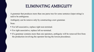 ELIMINATING AMBIGUITY
A grammar that produces more than one parse tree for some sentence (input string) is
said to be ambiguous.
Ambiguity can be remove only by constructing a new grammar.
Note:
 For left associative, replace right non-terminal.
 For right associative, replace left no-terminal.
 If a grammar contains more than one operators, ambiguity will be removed first from
the production involving the operator having the lowest precedence.
 