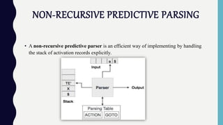 NON-RECURSIVE PREDICTIVE PARSING
• A non-recursive predictive parser is an efficient way of implementing by handling
the stack of activation records explicitly.
 