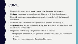 CONT..
• The predictive parser has an input, a stack, a parsing table, and an output.
• The input contains the string to be parsed, followed by $, the right end marker.
• The stack contains a sequence of grammar symbols, preceded by $, the bottom-of-
stack marker.
• Initially the stack contains the start symbol of the grammar preceded by $.
• The parsing table is a two dimensional array M[A ,a], where A is a nonterminal, and
a is a terminal or the symbol $.
• The parser is controlled by a program that behaves as follows:
The program determines X, the symbol on top of the stack, and a, the current input
symbol.
These two symbols determine the action of the parser.
 