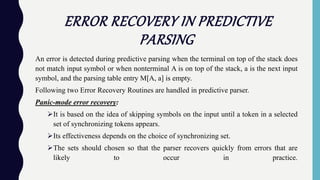 ERROR RECOVERY IN PREDICTIVE
PARSING
An error is detected during predictive parsing when the terminal on top of the stack does
not match input symbol or when nonterminal A is on top of the stack, a is the next input
symbol, and the parsing table entry M[A, a] is empty.
Following two Error Recovery Routines are handled in predictive parser.
Panic-mode error recovery:
It is based on the idea of skipping symbols on the input until a token in a selected
set of synchronizing tokens appears.
Its effectiveness depends on the choice of synchronizing set.
The sets should chosen so that the parser recovers quickly from errors that are
likely to occur in practice.
 