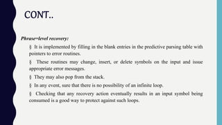 CONT..
Phrase=level recovery:
§ It is implemented by filling in the blank entries in the predictive parsing table with
pointers to error routines.
§ These routines may change, insert, or delete symbols on the input and issue
appropriate error messages.
§ They may also pop from the stack.
§ In any event, sure that there is no possibility of an infinite loop.
§ Checking that any recovery action eventually results in an input symbol being
consumed is a good way to protect against such loops.
 