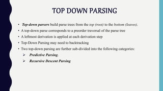 TOP DOWN PARSING
• Top-down parsers build parse trees from the top (root) to the bottom (leaves).
• A top-down parse corresponds to a preorder traversal of the parse tree
• A leftmost derivation is applied at each derivation step
• Top-Down Parsing may need to backtracking
• Two top-down parsing are further sub-divided into the following categories:
 Predictive Parsing.
 Recursive Descent Parsing
 