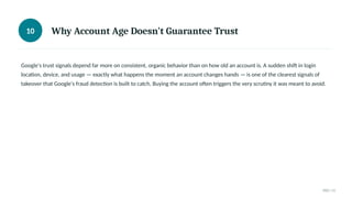 10 Why Account Age Doesn't Guarantee Trust
Google's trust signals depend far more on consistent, organic behavior than on how old an account is. A sudden shift in login
location, device, and usage — exactly what happens the moment an account changes hands — is one of the clearest signals of
takeover that Google's fraud detection is built to catch. Buying the account often triggers the very scrutiny it was meant to avoid.
010 / 11
 