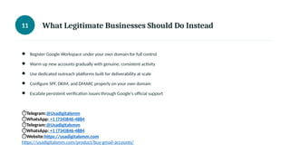 11 What Legitimate Businesses Should Do Instead
● Register Google Workspace under your own domain for full control
● Warm up new accounts gradually with genuine, consistent activity
● Use dedicated outreach platforms built for deliverability at scale
● Configure SPF, DKIM, and DMARC properly on your own domain
● Escalate persistent verification issues through Google's official support
⏱Telegram:@Usadigitalsmm
⏱WhatsApp: +1 (734)846-4884
⏱Telegram:@Usadigitalsmm
⏱WhatsApp: +1 (734)846-4884
⏱Website:https://usadigitalsmm.com
https://usadigitalsmm.com/product/buy-gmail-accounts/
 