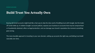 C O N C L U S I O N
Build Trust You Actually Own
Buying old Gmail accounts might look like a fast way to skip the slow work of building trust with Google, but the trade-
off rarely holds up. It violates Google's account policies, exposes your business to accounts that may be compromised
or fraudulently obtained, offers no legal protection, and can damage your brand's reputation the moment something
goes wrong.
The more durable approach is investing in your own domain, setting up accounts the right way, and letting trust build
naturally over time.
 