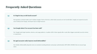 Frequently Asked Questions
Q1 Is it legal to buy an old Gmail account?
Not typically a criminal matter, but it violates Google's Terms of Service, which state accounts are non-transferable. Google can suspend accounts
once it detects the change, and buyers have no legal recourse.
Q2 Can Google detect if an account has been sold?
Yes. Google tracks login locations, devices, and usage patterns. A sudden shift in these signals after a sale often triggers automatic security reviews
or suspensions.
Q3 Do aged accounts really improve email deliverability?
Not reliably. Deliverability depends more on consistent sending behavior and proper authentication (SPF, DKIM, DMARC) than on account age
alone.
 