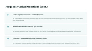 Frequently Asked Questions (cont.)
Q4 Can the original owner reclaim a purchased account?
Yes. If they still have valid recovery information, they can regain access through Google's recovery process at any time, potentially cutting off the
buyer without warning.
Q5 What's a safer alternative to buying aged accounts?
Set up Google Workspace under your own domain and warm up new accounts gradually through genuine activity and proper authentication.
Q6 Could using a purchased account create compliance issues?
Yes. If personal or customer data flows through an account of unverified origin, it can raise concerns under regulations like GDPR or CCPA.
 