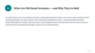 01 What Are Old Gmail Accounts — and Why They're Sold
An “aged” Gmail account is an existing account with a creation date going back months or years, sold to a buyer instead of created
fresh through Google's own sign-up process. Sellers market these individually or in bulk — sometimes bundled with linked
services like Google Drive storage, a YouTube channel, or prior Google Ads history. The entire pitch rests on one idea: an account
with history looks more legitimate to Google's systems than one created yesterday.
01 / 11
 