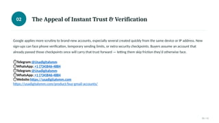 02 The Appeal of Instant Trust & Verification
Google applies more scrutiny to brand-new accounts, especially several created quickly from the same device or IP address. New
sign-ups can face phone verification, temporary sending limits, or extra security checkpoints. Buyers assume an account that
already passed those checkpoints once will carry that trust forward — letting them skip friction they'd otherwise face.
⏱Telegram:@Usadigitalsmm
⏱WhatsApp: +1 (734)846-4884
⏱Telegram:@Usadigitalsmm
⏱WhatsApp: +1 (734)846-4884
⏱Website:https://usadigitalsmm.com
https://usadigitalsmm.com/product/buy-gmail-accounts/
02 / 11
 
