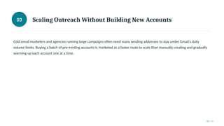 03 Scaling Outreach Without Building New Accounts
Cold email marketers and agencies running large campaigns often need many sending addresses to stay under Gmail's daily
volume limits. Buying a batch of pre-existing accounts is marketed as a faster route to scale than manually creating and gradually
warming up each account one at a time.
03 / 11
 
