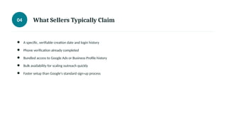 04 What Sellers Typically Claim
● A specific, verifiable creation date and login history
● Phone verification already completed
● Bundled access to Google Ads or Business Profile history
● Bulk availability for scaling outreach quickly
● Faster setup than Google's standard sign-up process
 