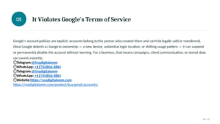 05 It Violates Google's Terms of Service
Google's account policies are explicit: accounts belong to the person who created them and can't be legally sold or transferred.
Once Google detects a change in ownership — a new device, unfamiliar login location, or shifting usage pattern — it can suspend
or permanently disable the account without warning. For a business, that means campaigns, client communication, or stored data
can vanish instantly.
⏱Telegram:@Usadigitalsmm
⏱WhatsApp: +1 (734)846-4884
⏱Telegram:@Usadigitalsmm
⏱WhatsApp: +1 (734)846-4884
⏱Website:https://usadigitalsmm.com
https://usadigitalsmm.com/product/buy-gmail-accounts/
05 / 11
 