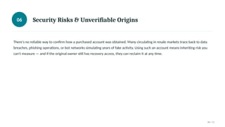 06 Security Risks & Unverifiable Origins
There's no reliable way to confirm how a purchased account was obtained. Many circulating in resale markets trace back to data
breaches, phishing operations, or bot networks simulating years of fake activity. Using such an account means inheriting risk you
can't measure — and if the original owner still has recovery access, they can reclaim it at any time.
06 / 11
 
