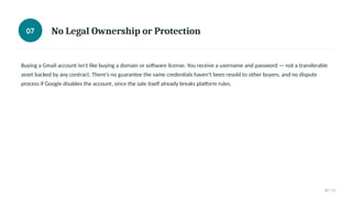 07 No Legal Ownership or Protection
Buying a Gmail account isn't like buying a domain or software license. You receive a username and password — not a transferable
asset backed by any contract. There's no guarantee the same credentials haven't been resold to other buyers, and no dispute
process if Google disables the account, since the sale itself already breaks platform rules.
07 / 11
 
