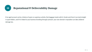 08 Reputational & Deliverability Damage
If an aged account carries a history of spam or suspicious activity, that baggage travels with it. Emails sent from it can land straight
in spam folders, and if it's linked to your business branding through outreach, your own domain's reputation can take collateral
damage too.
08 / 11
 