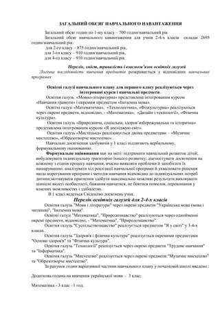 ЗАГАЛЬНИЙ ОБСЯГ НАВЧАЛЬНОГО НАВАНТАЖЕННЯ
Загальний обсяг годин по 1-му класу – 700 годин/навчальний рік
Загальний обсяг навчального навантаження для учнів 2-4-х класів складає 2695
годин/навчальний рік:
для 2-го класу – 875 годин/навчальний рік,
для 3-го класу – 910 годин/навчальний рік,
для 4-го класу – 910 годин/навчальний рік.
Перелік, зміст, тривалість і взаємозв’язок освітніх галузей
Логічна послідовність вивчення предметів розкривається у відповідних навчальних
програмах
Освітні галузі навчального плану для першого класу реалізуються через
інтегровані курси і навчальні предмети.
Освітня галузь «Мовно-літературна» представлена інтегрованим курсом
«Навчання грамоти» і окремим предметом «Іноземна мова».
Освітні галузі «Математична», «Технологічна», «Фізкультурна» реалізуються
через окремі предмети, відповідно, - «Математика», «Дизайн і технології», «Фізична
культура».
Освітня галузь «Природнича, соціальна, здоров’язбережувальна та історична»
представлена інтегрованим курсом «Я досліджую світ».
Освітня галузь «Мистецька» реалізовується двома предметами – «Музичне
мистецтво», «Образотворче мистецтво» .
Навчальні досягнення здобувачів у 1 класі підлягають вербальному,
формувальному оцінюванню.
Формувальне оцінювання має на меті: підтримати навчальний розвиток дітей;
вибудовувати індивідуальну траєкторію їхнього розвитку; діагностувати досягнення на
кожному з етапів процесу навчання; вчасно виявляти проблеми й запобігати їх
нашаруванню; аналізувати хід реалізації навчальної програми й ухвалювати рішення
щодо корегування програми і методів навчання відповідно до індивідуальних потреб
дитини;мотивувати прагнення здобути максимально можливі результати;виховувати
ціннісні якості особистості, бажання навчатися, не боятися помилок, переконання у
власних можливостях і здібностях.
В 1 класі ведеться Свідоцтво досягнень учня.
Перелік освітніх галузей для 2-4-х класів
Освітня галузь "Мови і літератури" через окремі предмети "Українська мова (мова і
читання)", "Іноземна мова".
Освітні галузі "Математика", "Природознавство" реалізуються через однойменні
окремі предмети, відповідно, - "Математика", "Природознавство".
Освітня галузь "Суспільствознавство" реалізується предметом "Я у світі" у 3-4-х
класах.
Освітня галузь "Здоров'я і фізична культура" реалізується окремими предметами
"Основи здоров'я" та "Фізична культура".
Освітня галузь "Технології" реалізується через окремі предмети "Трудове навчання"
та "Інформатика".
Освітня галузь "Мистецтво" реалізується через окремі предмети "Музичне мистецтво"
та "Образотворче мистецтво".
За рахунок годин варіативної частини навчального плану у початковій школі введено :
Додаткова година на вивчення української мови – 3 клас;
Математика - 3 клас –1 год.
 