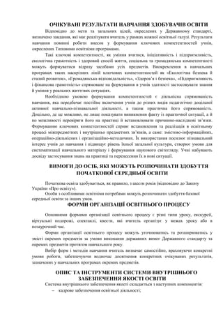 ОЧІКУВАНІ РЕЗУЛЬТАТИ НАВЧАННЯ ЗДОБУВАЧІВ ОСВІТИ
Відповідно до мети та загальних цілей, окреслених у Державному стандарті,
визначено завдання, які має реалізувати вчитель у рамках кожної освітньої галузі. Результати
навчання повинні робити внесок у формування ключових компетентностей учнів,
окреслених Типовими освітніми програмами.
Такі ключові компетентності, як уміння вчитися, ініціативність і підприємливість,
екологічна грамотність і здоровий спосіб життя, соціальна та громадянська компетентності
можуть формуватися відразу засобами усіх предметів. Виокремлення в навчальних
програмах таких наскрізних ліній ключових компетентностей як «Екологічна безпека й
сталий розвиток», «Громадянська відповідальність», «Здоров’я і безпека», «Підприємливість
і фінансова грамотність» спрямоване на формування в учнів здатності застосовувати знання
й уміння у реальних життєвих ситуаціях.
Необхідною умовою формування компетентностей є діяльнісна спрямованість
навчання, яка передбачає постійне включення учнів до різних видів педагогічно доцільної
активної навчально-пізнавальної діяльності, а також практична його спрямованість.
Доцільно, де це можливо, не лише показувати виникнення факту із практичної ситуації, а й
по можливості перевіряти його на практиці й встановлювати причинно-наслідкові зв’язки.
Формуванню ключових компетентностей сприяє встановлення та реалізація в освітньому
процесі міжпредметних і внутрішньо предметних зв’язків, а саме: змістово-інформаційних,
операційно-діяльнісних і організаційно-методичних. Їх використання посилює пізнавальний
інтерес учнів до навчання і підвищує рівень їхньої загальної культури, створює умови для
систематизації навчального матеріалу і формування наукового світогляду. Учні набувають
досвіду застосування знань на практиці та перенесення їх в нові ситуації.
ВИМОГИ ДО ОСІБ, ЯКІ МОЖУТЬ РОЗПОЧИНАТИ ЗДОБУТТЯ
ПОЧАТКОВОЇ СЕРЕДНЬОЇ ОСВІТИ
Початкова освіта здобувається, як правило, з шести років (відповідно до Закону
України «Про освіту»).
Особи з особливими освітніми потребами можуть розпочинати здобуття базової
середньої освіти за інших умов.
ФОРМИ ОРГАНІЗАЦІЇ ОСВІТНЬОГО ПРОЦЕСУ
Основними формами організації освітнього процесу є різні типи уроку, екскурсії,
віртуальні подорожі, спектаклі, квести, які вчитель організує у межах уроку або в
позаурочний час.
Форми організації освітнього процесу можуть уточнюватись та розширюватись у
змісті окремих предметів за умови виконання державних вимог Державного стандарту та
окремих предметів протягом навчального року.
Вибір форм і методів навчання вчитель визначає самостійно, враховуючи конкретні
умови роботи, забезпечуючи водночас досягнення конкретних очікуваних результатів,
зазначених у навчальних програмах окремих предметів.
ОПИС ТА ІНСТРУМЕНТИ СИСТЕМИ ВНУТРІШНЬОГО
ЗАБЕЗПЕЧЕННЯ ЯКОСТІ ОСВІТИ
Система внутрішнього забезпечення якості складається з наступних компонентів:
 кадрове забезпечення освітньої діяльності;
 