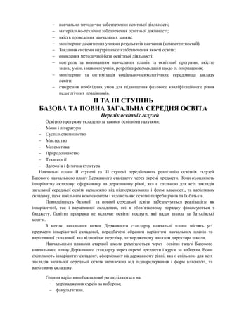  навчально-методичне забезпечення освітньої діяльності;
 матеріально-технічне забезпечення освітньої діяльності;
 якість проведення навчальних занять;
 моніторинг досягнення учнями результатів навчання (компетентностей).
 Завдання системи внутрішнього забезпечення якості освіти:
 оновлення методичної бази освітньої діяльності;
 контроль за виконанням навчальних планів та освітньої програми, якістю
знань, умінь і навичок учнів, розробка рекомендацій щодо їх покращення;
 моніторинг та оптимізація соціально-психологічного середовища закладу
освіти;
 створення необхідних умов для підвищення фахового кваліфікаційного рівня
педагогічних працівників.
ІІ ТА ІІІ СТУПІНЬ
БАЗОВА ТА ПОВНА ЗАГАЛЬНА СЕРЕДНЯ ОСВІТА
Перелік освітніх галузей
Освітню програму укладено за такими освітніми галузями:
 Мови і літератури
 Суспільствознавство
 Мистецтво
 Математика
 Природознавство
 Технології
 Здоров’я і фізична культура
Навчальні плани ІІ ступені та ІІІ ступені передбачають реалізацію освітніх галузей
Базового навчального плану Державного стандарту через окремі предмети. Вони охоплюють
інваріантну складову, сформовану на державному рівні, яка є спільною для всіх закладів
загальної середньої освіти незалежно від підпорядкування і форм власності, та варіативну
складову, що є шкільним компонентом і задовольняє освітні потреби учнів та їх батьків.
Повноцінність базової та повної середньої освіти забезпечується реалізацією як
інваріантної, так і варіативної складових, які в обов’язковому порядку фінансуються з
бюджету. Освітня програма не включає освітні послуги, які надає школа за батьківські
кошти.
З метою виконання вимог Державного стандарту навчальні плани містять усі
предмети інваріантної складової, передбачені обраним варіантом навчальних планів та
варіативної складової, яка відповідає переліку, затвердженому наказом директора школи.
Навчальними планами старшої школи реалізуються через освітні галузі Базового
навчального плану Державного стандарту через окремі предмети і курси за вибором. Вони
охоплюють інваріантну складову, сформовану на державному рівні, яка є спільною для всіх
закладів загальної середньої освіти незалежно від підпорядкування і форм власності, та
варіативну складову.
Години варіативної складової розподіляються на:
 упровадження курсів за вибором;
 факультативи.
 