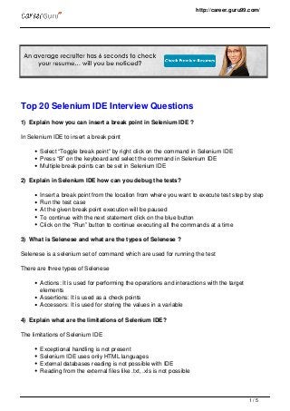 http://career.guru99.com/
Top 20 Selenium IDE Interview Questions
1) Explain how you can insert a break point in Selenium IDE ?
In Selenium IDE to insert a break point
Select “Toggle break point” by right click on the command in Selenium IDE
Press “B” on the keyboard and select the command in Selenium IDE
Multiple break points can be set in Selenium IDE
2) Explain in Selenium IDE how can you debug the tests?
Insert a break point from the location from where you want to execute test step by step
Run the test case
At the given break point execution will be paused
To continue with the next statement click on the blue button
Click on the “Run” button to continue executing all the commands at a time
3) What is Selenese and what are the types of Selenese ?
Selenese is a selenium set of command which are used for running the test
There are three types of Selenese
Actions: It is used for performing the operations and interactions with the target
elements
Assertions: It is used as a check points
Accessors: It is used for storing the values in a variable
4) Explain what are the limitations of Selenium IDE?
The limitations of Selenium IDE
Exceptional handling is not present
Selenium IDE uses only HTML languages
External databases reading is not possible with IDE
Reading from the external files like .txt, .xls is not possible
1 / 5
 