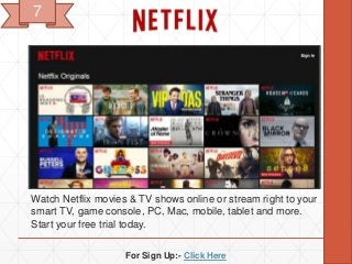 For Sign Up:- Click Here
Watch Netflix movies & TV shows online or stream right to your
smart TV, game console, PC, Mac, mobile, tablet and more.
Start your free trial today.
7
 