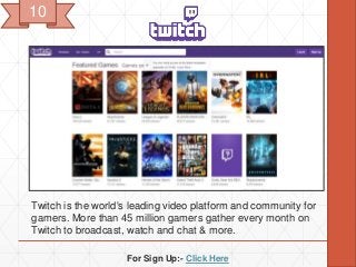 For Sign Up:- Click Here
Twitch is the world's leading video platform and community for
gamers. More than 45 million gamers gather every month on
Twitch to broadcast, watch and chat & more.
10
 