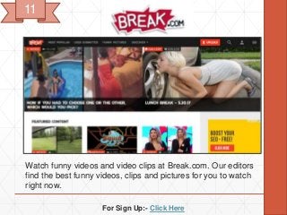 For Sign Up:- Click Here
Watch funny videos and video clips at Break.com. Our editors
find the best funny videos, clips and pictures for you to watch
right now.
11
 