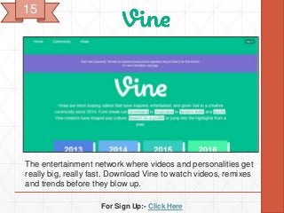 For Sign Up:- Click Here
The entertainment network where videos and personalities get
really big, really fast. Download Vine to watch videos, remixes
and trends before they blow up.
15
 