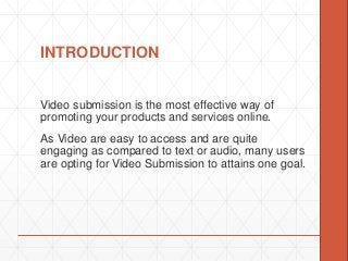 INTRODUCTION
Video submission is the most effective way of
promoting your products and services online.
As Video are easy to access and are quite
engaging as compared to text or audio, many users
are opting for Video Submission to attains one goal.
 