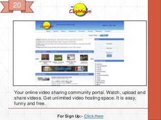 For Sign Up:- Click Here
Your online video sharing community portal. Watch, upload and
share videos. Get unlimited video hosting space. It is easy,
funny and free.
20
 