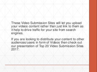 These Video Submission Sites will let you upload
your videos content rather than just link to them as
it help to drive traffic for your site from search
engines.
If you are looking to distribute your content to other
audiences/users in form of Videos then check out
our presentation of Top 20 Video Submission Sites
2017.
 