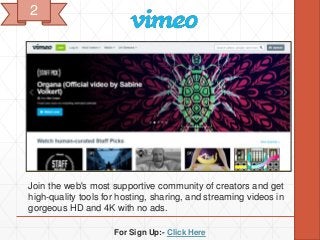 For Sign Up:- Click Here
Join the web's most supportive community of creators and get
high-quality tools for hosting, sharing, and streaming videos in
gorgeous HD and 4K with no ads.
2
 